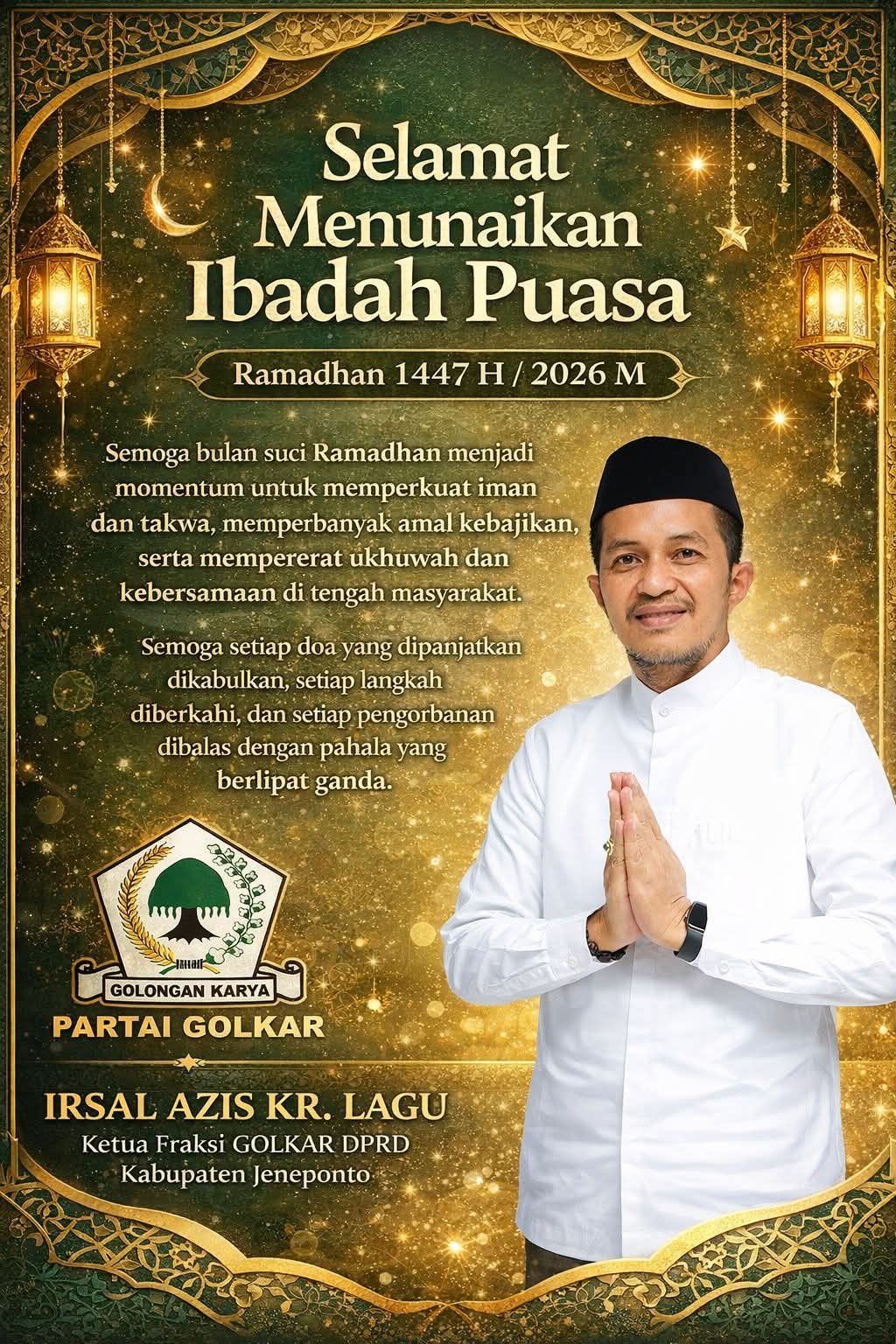 🌙 Selamat Menunaikan Ibadah Puasa Ramadhan 1447 H / 2026 M 🌙 Semoga bulan suci Ramadhan menjadi momentum untuk memperkuat iman dan takwa, memperbanyak amal kebajikan, serta mempererat ukhuwah dan kebersamaan di tengah masyarakat. Semoga setiap doa yang dipanjatkan dikabulkan, setiap langkah diberkahi, dan setiap pengorbanan dibalas dengan pahala yang berlipat ganda. Oleh: IRSAL AZIS KR. LAGU Ketua Fraksi GOLKAR DPRD Kabupaten Jeneponto